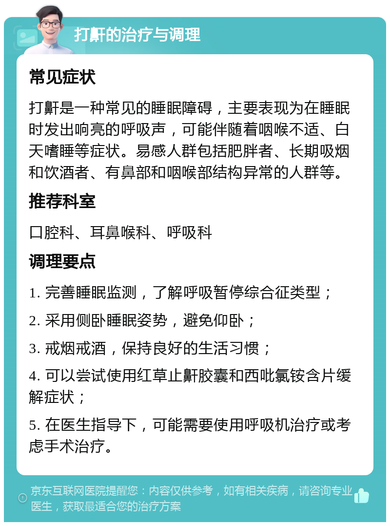 打鼾的治疗与调理 常见症状 打鼾是一种常见的睡眠障碍，主要表现为在睡眠时发出响亮的呼吸声，可能伴随着咽喉不适、白天嗜睡等症状。易感人群包括肥胖者、长期吸烟和饮酒者、有鼻部和咽喉部结构异常的人群等。 推荐科室 口腔科、耳鼻喉科、呼吸科 调理要点 1. 完善睡眠监测，了解呼吸暂停综合征类型； 2. 采用侧卧睡眠姿势，避免仰卧； 3. 戒烟戒酒，保持良好的生活习惯； 4. 可以尝试使用红草止鼾胶囊和西吡氯铵含片缓解症状； 5. 在医生指导下，可能需要使用呼吸机治疗或考虑手术治疗。