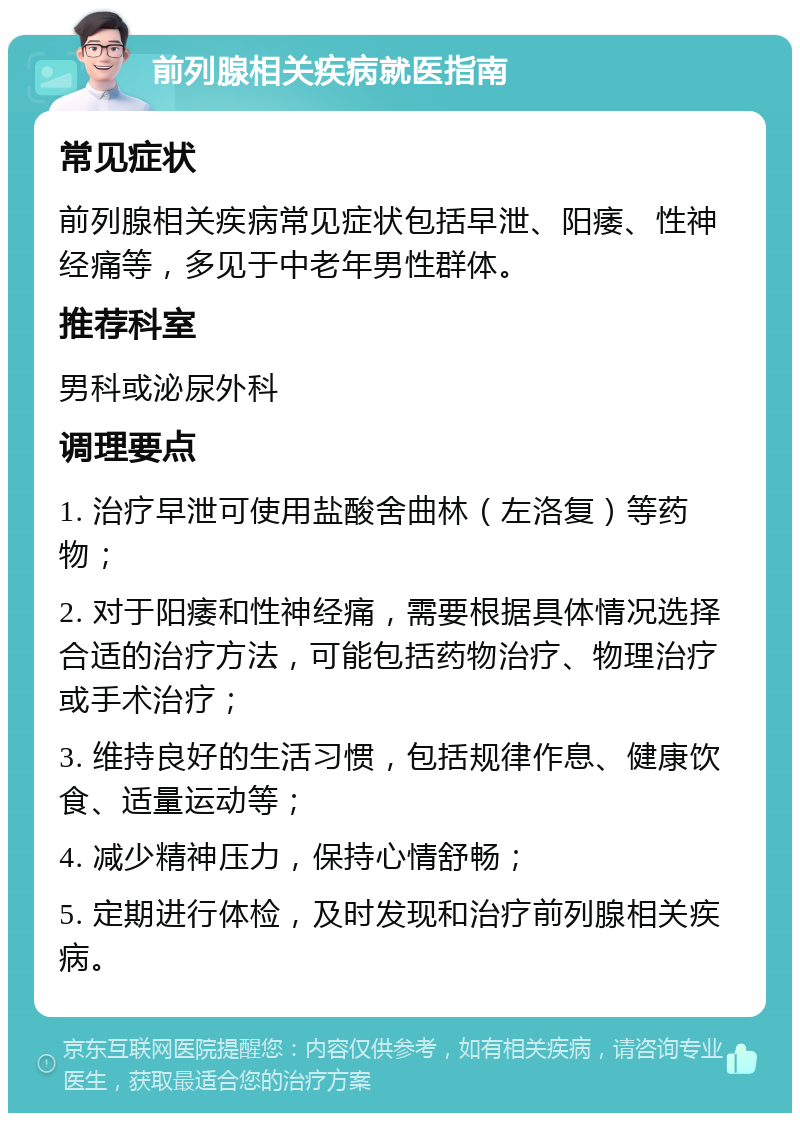 前列腺相关疾病就医指南 常见症状 前列腺相关疾病常见症状包括早泄、阳痿、性神经痛等，多见于中老年男性群体。 推荐科室 男科或泌尿外科 调理要点 1. 治疗早泄可使用盐酸舍曲林（左洛复）等药物； 2. 对于阳痿和性神经痛，需要根据具体情况选择合适的治疗方法，可能包括药物治疗、物理治疗或手术治疗； 3. 维持良好的生活习惯，包括规律作息、健康饮食、适量运动等； 4. 减少精神压力，保持心情舒畅； 5. 定期进行体检，及时发现和治疗前列腺相关疾病。