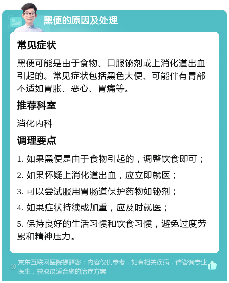 黑便的原因及处理 常见症状 黑便可能是由于食物、口服铋剂或上消化道出血引起的。常见症状包括黑色大便、可能伴有胃部不适如胃胀、恶心、胃痛等。 推荐科室 消化内科 调理要点 1. 如果黑便是由于食物引起的，调整饮食即可； 2. 如果怀疑上消化道出血，应立即就医； 3. 可以尝试服用胃肠道保护药物如铋剂； 4. 如果症状持续或加重，应及时就医； 5. 保持良好的生活习惯和饮食习惯，避免过度劳累和精神压力。