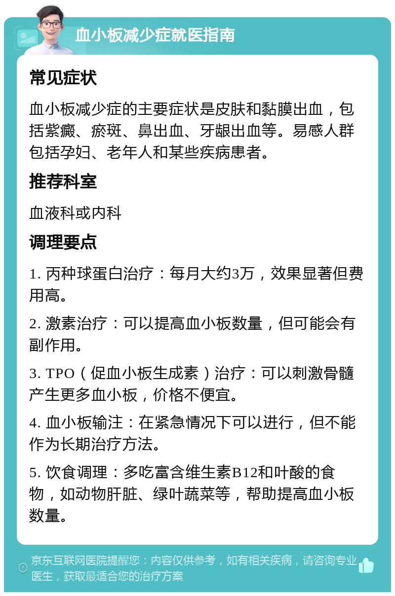 血小板减少症就医指南 常见症状 血小板减少症的主要症状是皮肤和黏膜出血，包括紫癜、瘀斑、鼻出血、牙龈出血等。易感人群包括孕妇、老年人和某些疾病患者。 推荐科室 血液科或内科 调理要点 1. 丙种球蛋白治疗：每月大约3万，效果显著但费用高。 2. 激素治疗：可以提高血小板数量，但可能会有副作用。 3. TPO（促血小板生成素）治疗：可以刺激骨髓产生更多血小板，价格不便宜。 4. 血小板输注：在紧急情况下可以进行，但不能作为长期治疗方法。 5. 饮食调理：多吃富含维生素B12和叶酸的食物，如动物肝脏、绿叶蔬菜等，帮助提高血小板数量。