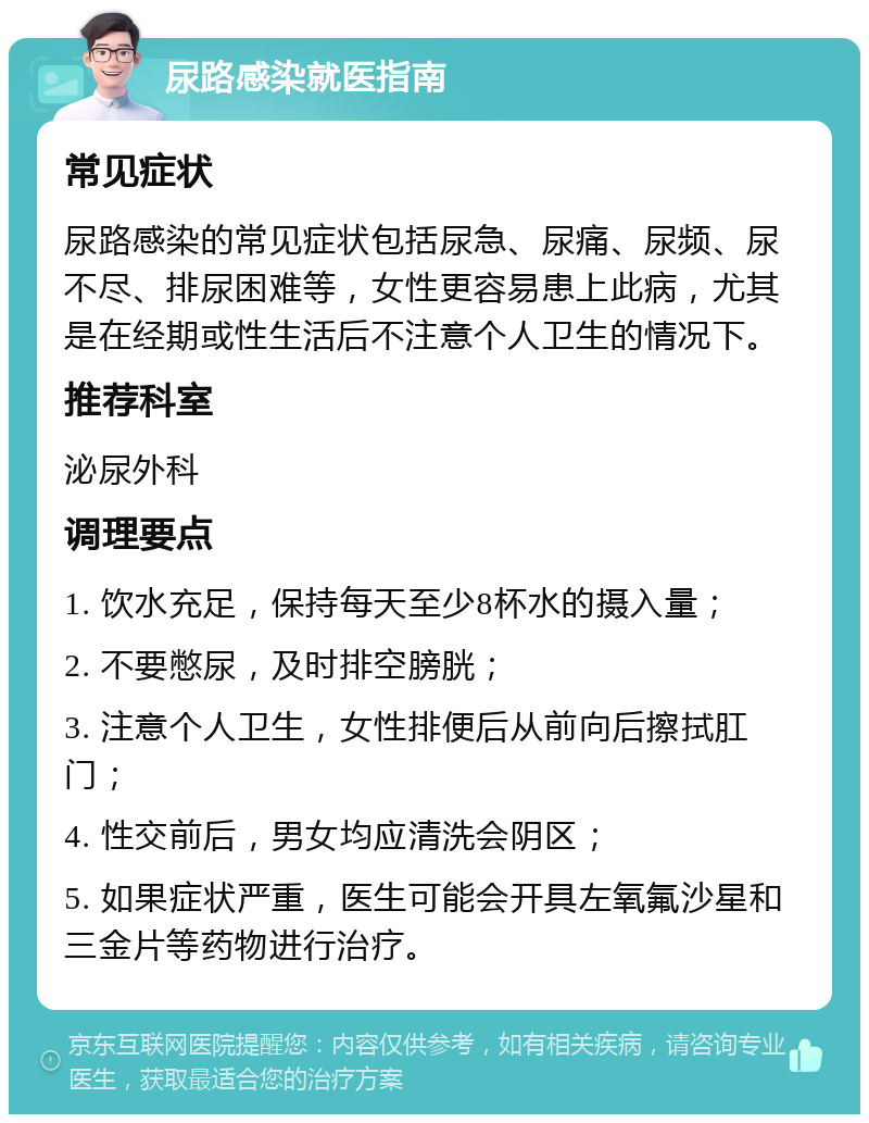 尿路感染就医指南 常见症状 尿路感染的常见症状包括尿急、尿痛、尿频、尿不尽、排尿困难等，女性更容易患上此病，尤其是在经期或性生活后不注意个人卫生的情况下。 推荐科室 泌尿外科 调理要点 1. 饮水充足，保持每天至少8杯水的摄入量； 2. 不要憋尿，及时排空膀胱； 3. 注意个人卫生，女性排便后从前向后擦拭肛门； 4. 性交前后，男女均应清洗会阴区； 5. 如果症状严重，医生可能会开具左氧氟沙星和三金片等药物进行治疗。