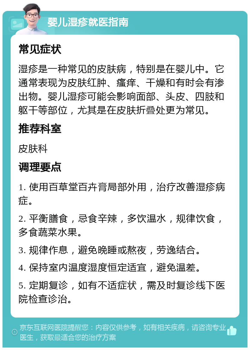 婴儿湿疹就医指南 常见症状 湿疹是一种常见的皮肤病，特别是在婴儿中。它通常表现为皮肤红肿、瘙痒、干燥和有时会有渗出物。婴儿湿疹可能会影响面部、头皮、四肢和躯干等部位，尤其是在皮肤折叠处更为常见。 推荐科室 皮肤科 调理要点 1. 使用百草堂百卉膏局部外用，治疗改善湿疹病症。 2. 平衡膳食，忌食辛辣，多饮温水，规律饮食，多食蔬菜水果。 3. 规律作息，避免晚睡或熬夜，劳逸结合。 4. 保持室内温度湿度恒定适宜，避免温差。 5. 定期复诊，如有不适症状，需及时复诊线下医院检查诊治。