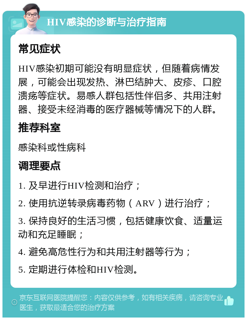 HIV感染的诊断与治疗指南 常见症状 HIV感染初期可能没有明显症状，但随着病情发展，可能会出现发热、淋巴结肿大、皮疹、口腔溃疡等症状。易感人群包括性伴侣多、共用注射器、接受未经消毒的医疗器械等情况下的人群。 推荐科室 感染科或性病科 调理要点 1. 及早进行HIV检测和治疗； 2. 使用抗逆转录病毒药物（ARV）进行治疗； 3. 保持良好的生活习惯，包括健康饮食、适量运动和充足睡眠； 4. 避免高危性行为和共用注射器等行为； 5. 定期进行体检和HIV检测。