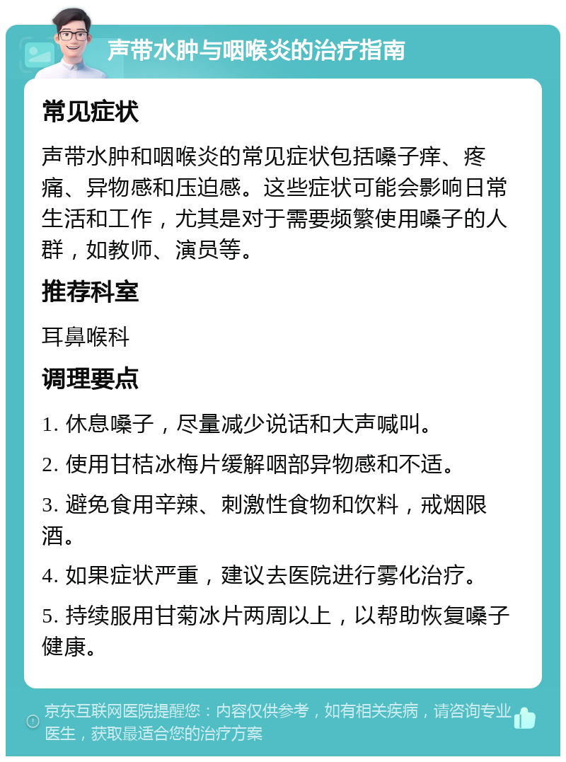 声带水肿与咽喉炎的治疗指南 常见症状 声带水肿和咽喉炎的常见症状包括嗓子痒、疼痛、异物感和压迫感。这些症状可能会影响日常生活和工作，尤其是对于需要频繁使用嗓子的人群，如教师、演员等。 推荐科室 耳鼻喉科 调理要点 1. 休息嗓子，尽量减少说话和大声喊叫。 2. 使用甘桔冰梅片缓解咽部异物感和不适。 3. 避免食用辛辣、刺激性食物和饮料，戒烟限酒。 4. 如果症状严重，建议去医院进行雾化治疗。 5. 持续服用甘菊冰片两周以上，以帮助恢复嗓子健康。