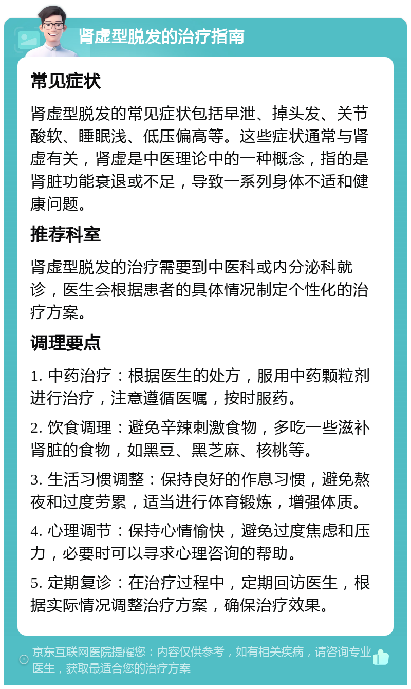 肾虚型脱发的治疗指南 常见症状 肾虚型脱发的常见症状包括早泄、掉头发、关节酸软、睡眠浅、低压偏高等。这些症状通常与肾虚有关，肾虚是中医理论中的一种概念，指的是肾脏功能衰退或不足，导致一系列身体不适和健康问题。 推荐科室 肾虚型脱发的治疗需要到中医科或内分泌科就诊，医生会根据患者的具体情况制定个性化的治疗方案。 调理要点 1. 中药治疗：根据医生的处方，服用中药颗粒剂进行治疗，注意遵循医嘱，按时服药。 2. 饮食调理：避免辛辣刺激食物，多吃一些滋补肾脏的食物，如黑豆、黑芝麻、核桃等。 3. 生活习惯调整：保持良好的作息习惯，避免熬夜和过度劳累，适当进行体育锻炼，增强体质。 4. 心理调节：保持心情愉快，避免过度焦虑和压力，必要时可以寻求心理咨询的帮助。 5. 定期复诊：在治疗过程中，定期回访医生，根据实际情况调整治疗方案，确保治疗效果。