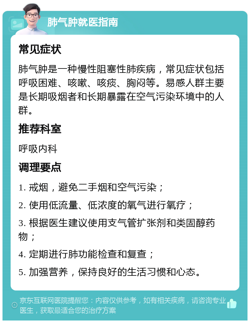 肺气肿就医指南 常见症状 肺气肿是一种慢性阻塞性肺疾病，常见症状包括呼吸困难、咳嗽、咳痰、胸闷等。易感人群主要是长期吸烟者和长期暴露在空气污染环境中的人群。 推荐科室 呼吸内科 调理要点 1. 戒烟，避免二手烟和空气污染； 2. 使用低流量、低浓度的氧气进行氧疗； 3. 根据医生建议使用支气管扩张剂和类固醇药物； 4. 定期进行肺功能检查和复查； 5. 加强营养，保持良好的生活习惯和心态。