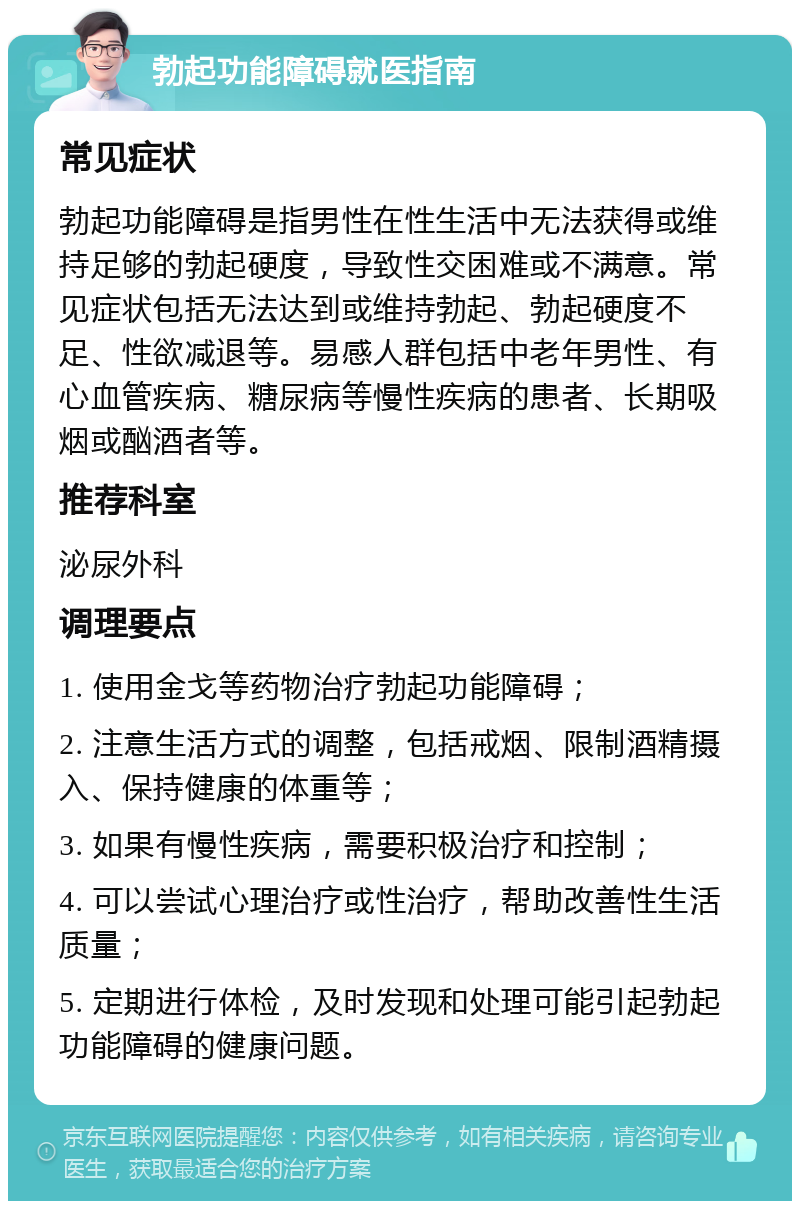 勃起功能障碍就医指南 常见症状 勃起功能障碍是指男性在性生活中无法获得或维持足够的勃起硬度，导致性交困难或不满意。常见症状包括无法达到或维持勃起、勃起硬度不足、性欲减退等。易感人群包括中老年男性、有心血管疾病、糖尿病等慢性疾病的患者、长期吸烟或酗酒者等。 推荐科室 泌尿外科 调理要点 1. 使用金戈等药物治疗勃起功能障碍； 2. 注意生活方式的调整，包括戒烟、限制酒精摄入、保持健康的体重等； 3. 如果有慢性疾病，需要积极治疗和控制； 4. 可以尝试心理治疗或性治疗，帮助改善性生活质量； 5. 定期进行体检，及时发现和处理可能引起勃起功能障碍的健康问题。