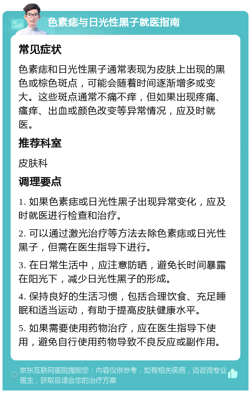 色素痣与日光性黑子就医指南 常见症状 色素痣和日光性黑子通常表现为皮肤上出现的黑色或棕色斑点，可能会随着时间逐渐增多或变大。这些斑点通常不痛不痒，但如果出现疼痛、瘙痒、出血或颜色改变等异常情况，应及时就医。 推荐科室 皮肤科 调理要点 1. 如果色素痣或日光性黑子出现异常变化，应及时就医进行检查和治疗。 2. 可以通过激光治疗等方法去除色素痣或日光性黑子，但需在医生指导下进行。 3. 在日常生活中，应注意防晒，避免长时间暴露在阳光下，减少日光性黑子的形成。 4. 保持良好的生活习惯，包括合理饮食、充足睡眠和适当运动，有助于提高皮肤健康水平。 5. 如果需要使用药物治疗，应在医生指导下使用，避免自行使用药物导致不良反应或副作用。