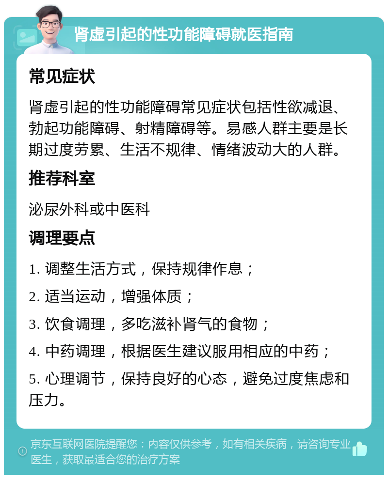 肾虚引起的性功能障碍就医指南 常见症状 肾虚引起的性功能障碍常见症状包括性欲减退、勃起功能障碍、射精障碍等。易感人群主要是长期过度劳累、生活不规律、情绪波动大的人群。 推荐科室 泌尿外科或中医科 调理要点 1. 调整生活方式，保持规律作息； 2. 适当运动，增强体质； 3. 饮食调理，多吃滋补肾气的食物； 4. 中药调理，根据医生建议服用相应的中药； 5. 心理调节，保持良好的心态，避免过度焦虑和压力。