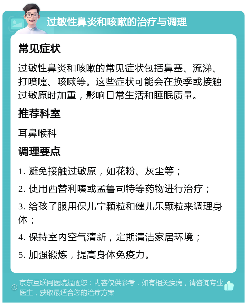 过敏性鼻炎和咳嗽的治疗与调理 常见症状 过敏性鼻炎和咳嗽的常见症状包括鼻塞、流涕、打喷嚏、咳嗽等。这些症状可能会在换季或接触过敏原时加重，影响日常生活和睡眠质量。 推荐科室 耳鼻喉科 调理要点 1. 避免接触过敏原，如花粉、灰尘等； 2. 使用西替利嗪或孟鲁司特等药物进行治疗； 3. 给孩子服用保儿宁颗粒和健儿乐颗粒来调理身体； 4. 保持室内空气清新，定期清洁家居环境； 5. 加强锻炼，提高身体免疫力。