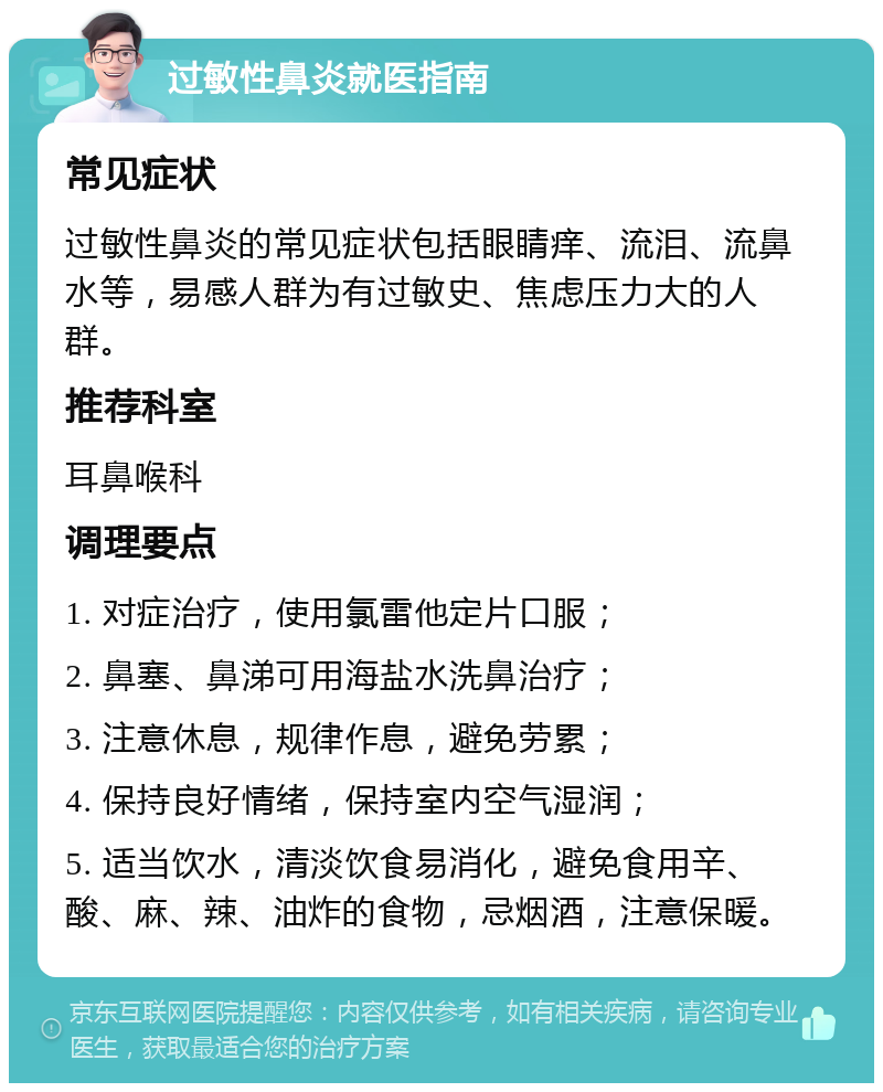 过敏性鼻炎就医指南 常见症状 过敏性鼻炎的常见症状包括眼睛痒、流泪、流鼻水等，易感人群为有过敏史、焦虑压力大的人群。 推荐科室 耳鼻喉科 调理要点 1. 对症治疗，使用氯雷他定片口服； 2. 鼻塞、鼻涕可用海盐水洗鼻治疗； 3. 注意休息，规律作息，避免劳累； 4. 保持良好情绪，保持室内空气湿润； 5. 适当饮水，清淡饮食易消化，避免食用辛、酸、麻、辣、油炸的食物，忌烟酒，注意保暖。