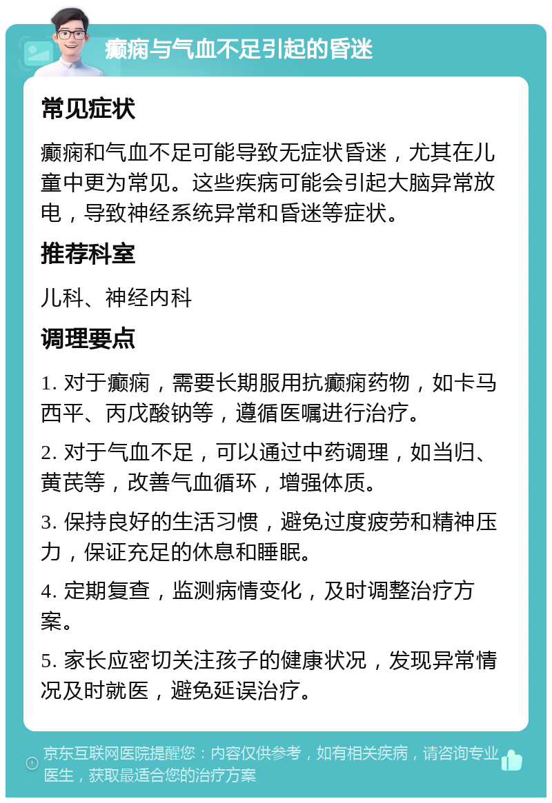 癫痫与气血不足引起的昏迷 常见症状 癫痫和气血不足可能导致无症状昏迷，尤其在儿童中更为常见。这些疾病可能会引起大脑异常放电，导致神经系统异常和昏迷等症状。 推荐科室 儿科、神经内科 调理要点 1. 对于癫痫，需要长期服用抗癫痫药物，如卡马西平、丙戊酸钠等，遵循医嘱进行治疗。 2. 对于气血不足，可以通过中药调理，如当归、黄芪等，改善气血循环，增强体质。 3. 保持良好的生活习惯，避免过度疲劳和精神压力，保证充足的休息和睡眠。 4. 定期复查，监测病情变化，及时调整治疗方案。 5. 家长应密切关注孩子的健康状况，发现异常情况及时就医，避免延误治疗。