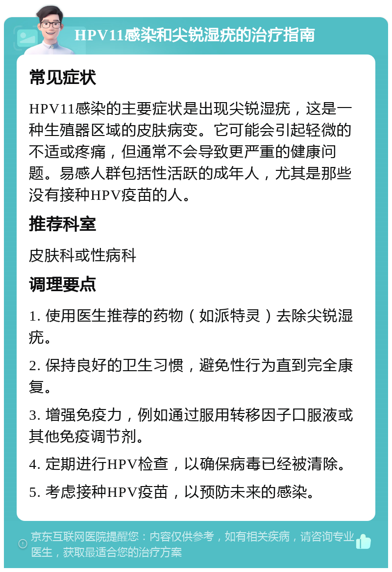 HPV11感染和尖锐湿疣的治疗指南 常见症状 HPV11感染的主要症状是出现尖锐湿疣，这是一种生殖器区域的皮肤病变。它可能会引起轻微的不适或疼痛，但通常不会导致更严重的健康问题。易感人群包括性活跃的成年人，尤其是那些没有接种HPV疫苗的人。 推荐科室 皮肤科或性病科 调理要点 1. 使用医生推荐的药物（如派特灵）去除尖锐湿疣。 2. 保持良好的卫生习惯，避免性行为直到完全康复。 3. 增强免疫力，例如通过服用转移因子口服液或其他免疫调节剂。 4. 定期进行HPV检查，以确保病毒已经被清除。 5. 考虑接种HPV疫苗，以预防未来的感染。