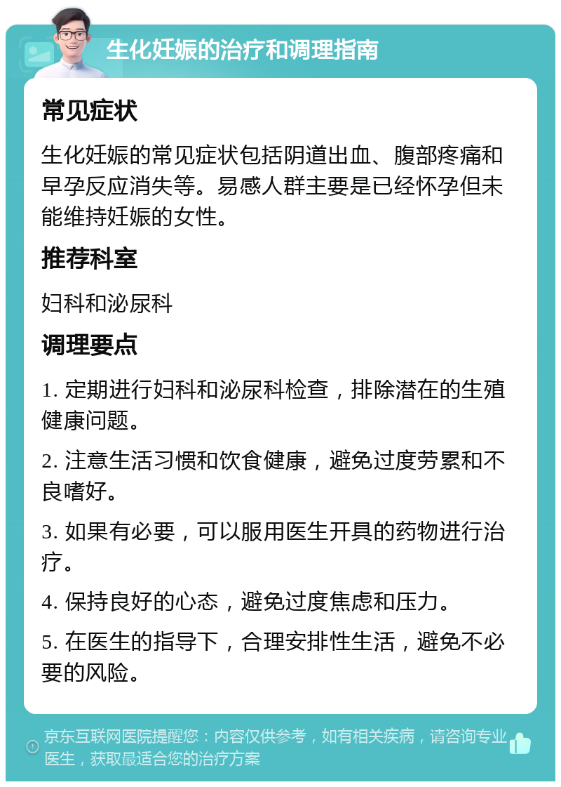 生化妊娠的治疗和调理指南 常见症状 生化妊娠的常见症状包括阴道出血、腹部疼痛和早孕反应消失等。易感人群主要是已经怀孕但未能维持妊娠的女性。 推荐科室 妇科和泌尿科 调理要点 1. 定期进行妇科和泌尿科检查，排除潜在的生殖健康问题。 2. 注意生活习惯和饮食健康，避免过度劳累和不良嗜好。 3. 如果有必要，可以服用医生开具的药物进行治疗。 4. 保持良好的心态，避免过度焦虑和压力。 5. 在医生的指导下，合理安排性生活，避免不必要的风险。