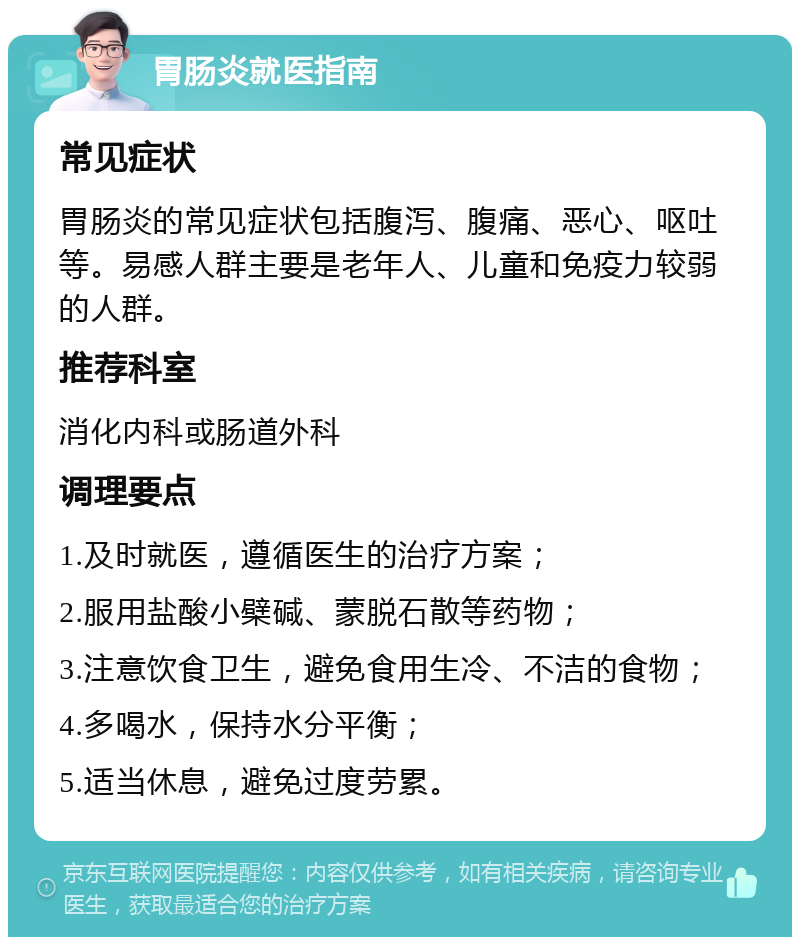 胃肠炎就医指南 常见症状 胃肠炎的常见症状包括腹泻、腹痛、恶心、呕吐等。易感人群主要是老年人、儿童和免疫力较弱的人群。 推荐科室 消化内科或肠道外科 调理要点 1.及时就医，遵循医生的治疗方案； 2.服用盐酸小檗碱、蒙脱石散等药物； 3.注意饮食卫生，避免食用生冷、不洁的食物； 4.多喝水，保持水分平衡； 5.适当休息，避免过度劳累。