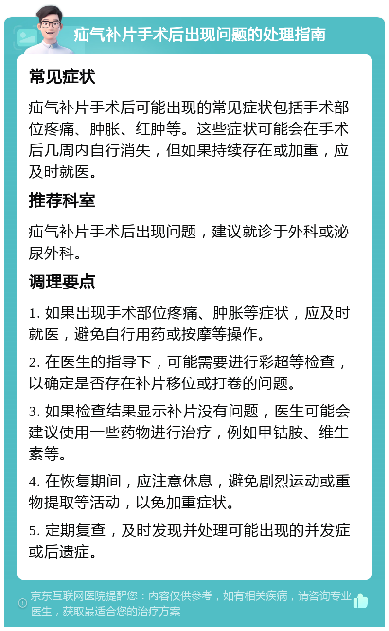 疝气补片手术后出现问题的处理指南 常见症状 疝气补片手术后可能出现的常见症状包括手术部位疼痛、肿胀、红肿等。这些症状可能会在手术后几周内自行消失，但如果持续存在或加重，应及时就医。 推荐科室 疝气补片手术后出现问题，建议就诊于外科或泌尿外科。 调理要点 1. 如果出现手术部位疼痛、肿胀等症状，应及时就医，避免自行用药或按摩等操作。 2. 在医生的指导下，可能需要进行彩超等检查，以确定是否存在补片移位或打卷的问题。 3. 如果检查结果显示补片没有问题，医生可能会建议使用一些药物进行治疗，例如甲钴胺、维生素等。 4. 在恢复期间，应注意休息，避免剧烈运动或重物提取等活动，以免加重症状。 5. 定期复查，及时发现并处理可能出现的并发症或后遗症。