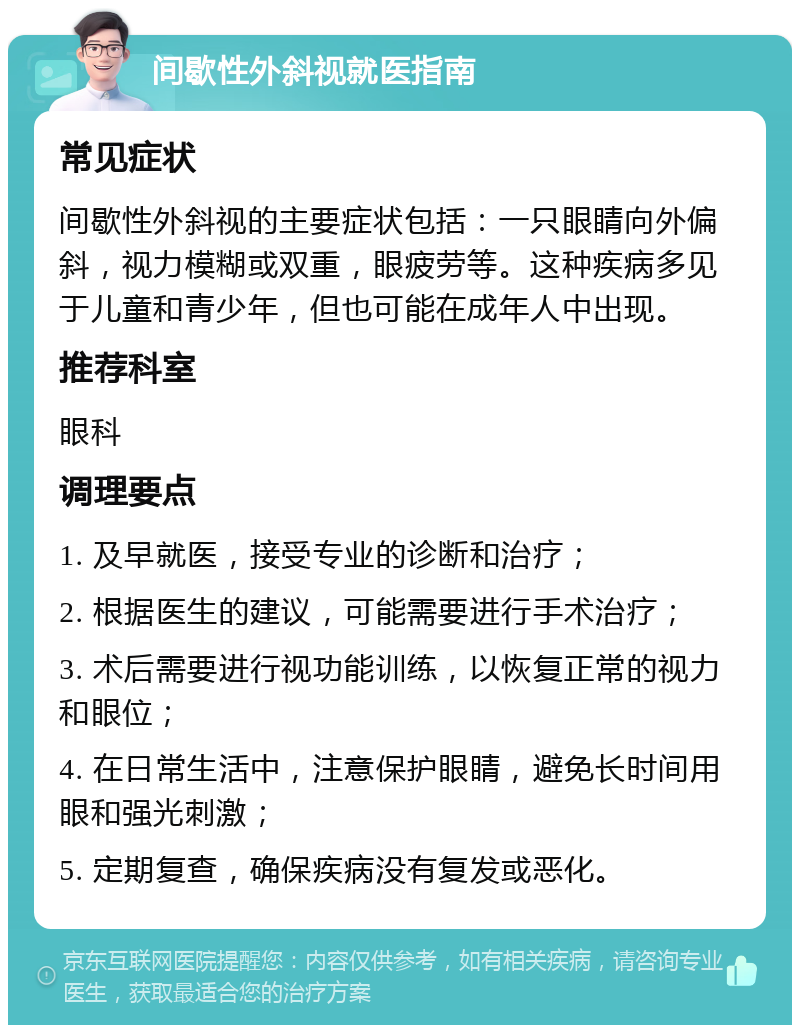 间歇性外斜视就医指南 常见症状 间歇性外斜视的主要症状包括：一只眼睛向外偏斜，视力模糊或双重，眼疲劳等。这种疾病多见于儿童和青少年，但也可能在成年人中出现。 推荐科室 眼科 调理要点 1. 及早就医，接受专业的诊断和治疗； 2. 根据医生的建议，可能需要进行手术治疗； 3. 术后需要进行视功能训练，以恢复正常的视力和眼位； 4. 在日常生活中，注意保护眼睛，避免长时间用眼和强光刺激； 5. 定期复查，确保疾病没有复发或恶化。