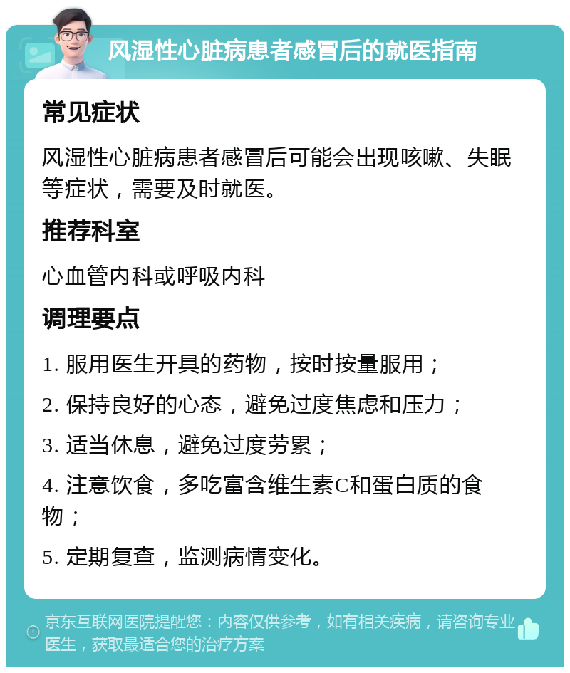 风湿性心脏病患者感冒后的就医指南 常见症状 风湿性心脏病患者感冒后可能会出现咳嗽、失眠等症状，需要及时就医。 推荐科室 心血管内科或呼吸内科 调理要点 1. 服用医生开具的药物，按时按量服用； 2. 保持良好的心态，避免过度焦虑和压力； 3. 适当休息，避免过度劳累； 4. 注意饮食，多吃富含维生素C和蛋白质的食物； 5. 定期复查，监测病情变化。