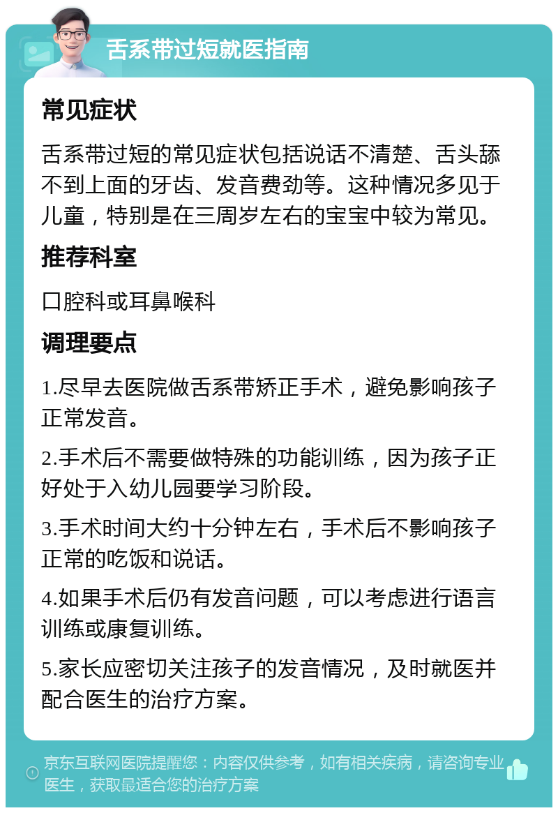 舌系带过短就医指南 常见症状 舌系带过短的常见症状包括说话不清楚、舌头舔不到上面的牙齿、发音费劲等。这种情况多见于儿童，特别是在三周岁左右的宝宝中较为常见。 推荐科室 口腔科或耳鼻喉科 调理要点 1.尽早去医院做舌系带矫正手术，避免影响孩子正常发音。 2.手术后不需要做特殊的功能训练，因为孩子正好处于入幼儿园要学习阶段。 3.手术时间大约十分钟左右，手术后不影响孩子正常的吃饭和说话。 4.如果手术后仍有发音问题，可以考虑进行语言训练或康复训练。 5.家长应密切关注孩子的发音情况，及时就医并配合医生的治疗方案。