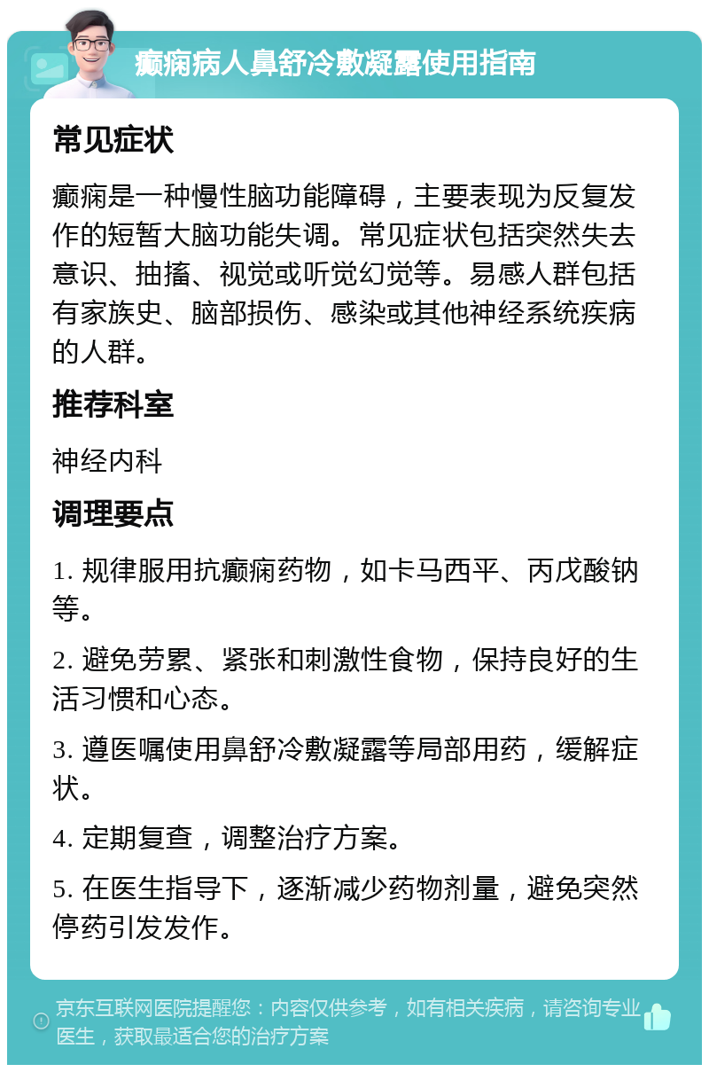 癫痫病人鼻舒冷敷凝露使用指南 常见症状 癫痫是一种慢性脑功能障碍，主要表现为反复发作的短暂大脑功能失调。常见症状包括突然失去意识、抽搐、视觉或听觉幻觉等。易感人群包括有家族史、脑部损伤、感染或其他神经系统疾病的人群。 推荐科室 神经内科 调理要点 1. 规律服用抗癫痫药物，如卡马西平、丙戊酸钠等。 2. 避免劳累、紧张和刺激性食物，保持良好的生活习惯和心态。 3. 遵医嘱使用鼻舒冷敷凝露等局部用药，缓解症状。 4. 定期复查，调整治疗方案。 5. 在医生指导下，逐渐减少药物剂量，避免突然停药引发发作。