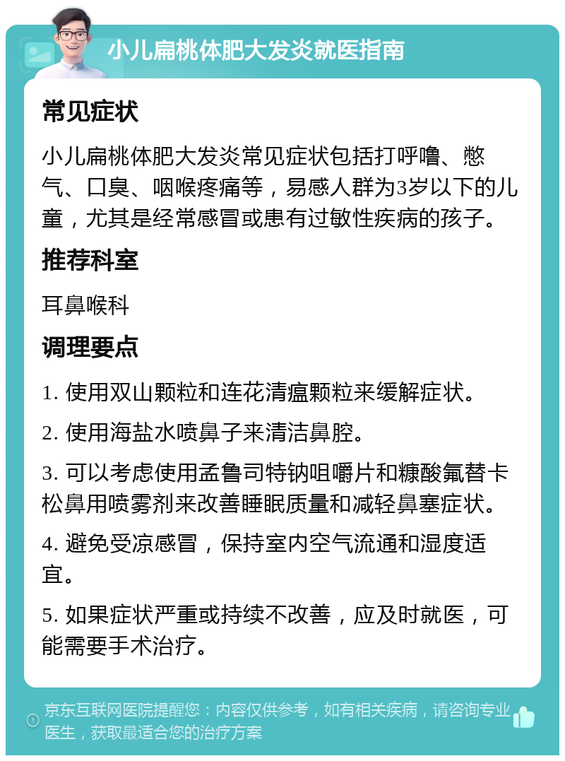 小儿扁桃体肥大发炎就医指南 常见症状 小儿扁桃体肥大发炎常见症状包括打呼噜、憋气、口臭、咽喉疼痛等，易感人群为3岁以下的儿童，尤其是经常感冒或患有过敏性疾病的孩子。 推荐科室 耳鼻喉科 调理要点 1. 使用双山颗粒和连花清瘟颗粒来缓解症状。 2. 使用海盐水喷鼻子来清洁鼻腔。 3. 可以考虑使用孟鲁司特钠咀嚼片和糠酸氟替卡松鼻用喷雾剂来改善睡眠质量和减轻鼻塞症状。 4. 避免受凉感冒，保持室内空气流通和湿度适宜。 5. 如果症状严重或持续不改善，应及时就医，可能需要手术治疗。