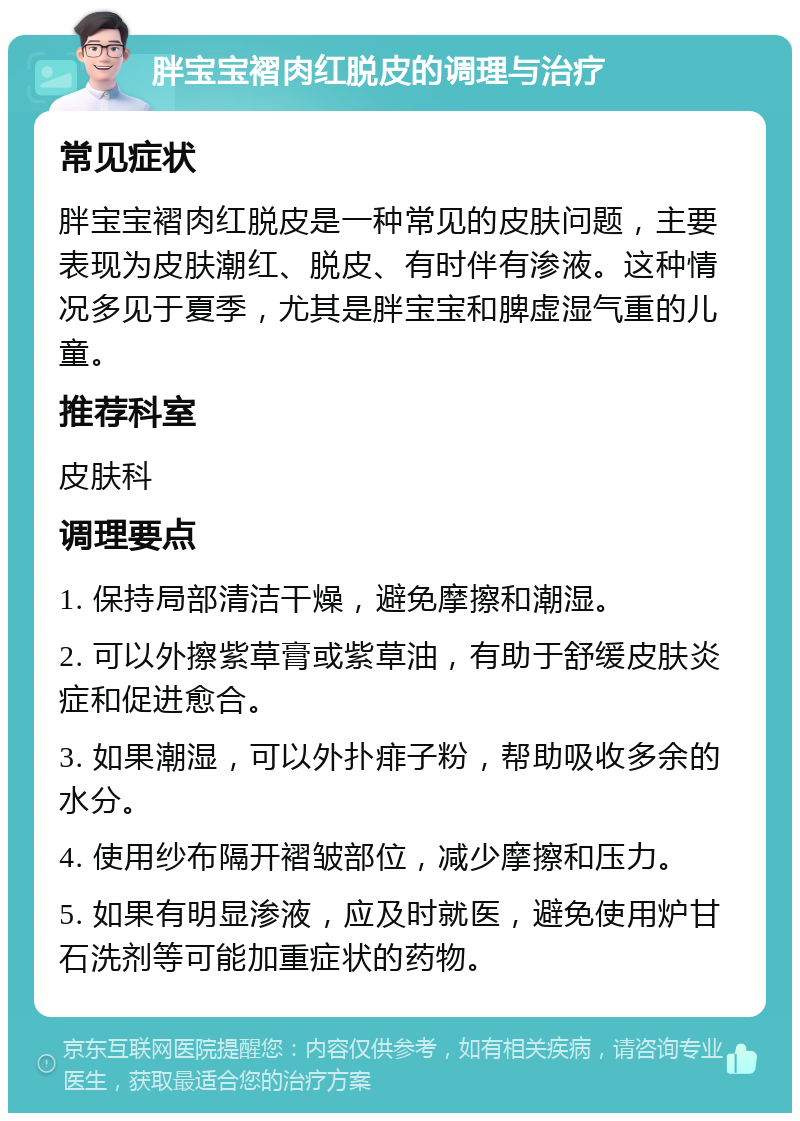 胖宝宝褶肉红脱皮的调理与治疗 常见症状 胖宝宝褶肉红脱皮是一种常见的皮肤问题，主要表现为皮肤潮红、脱皮、有时伴有渗液。这种情况多见于夏季，尤其是胖宝宝和脾虚湿气重的儿童。 推荐科室 皮肤科 调理要点 1. 保持局部清洁干燥，避免摩擦和潮湿。 2. 可以外擦紫草膏或紫草油，有助于舒缓皮肤炎症和促进愈合。 3. 如果潮湿，可以外扑痱子粉，帮助吸收多余的水分。 4. 使用纱布隔开褶皱部位，减少摩擦和压力。 5. 如果有明显渗液，应及时就医，避免使用炉甘石洗剂等可能加重症状的药物。