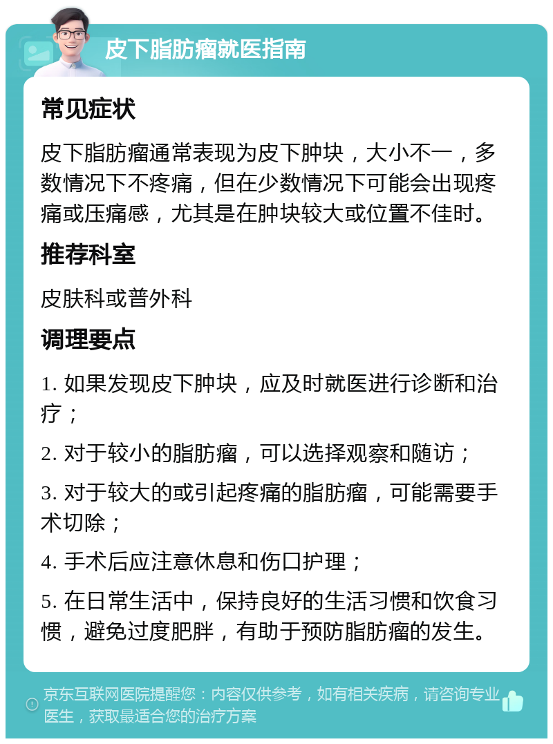 皮下脂肪瘤就医指南 常见症状 皮下脂肪瘤通常表现为皮下肿块，大小不一，多数情况下不疼痛，但在少数情况下可能会出现疼痛或压痛感，尤其是在肿块较大或位置不佳时。 推荐科室 皮肤科或普外科 调理要点 1. 如果发现皮下肿块，应及时就医进行诊断和治疗； 2. 对于较小的脂肪瘤，可以选择观察和随访； 3. 对于较大的或引起疼痛的脂肪瘤，可能需要手术切除； 4. 手术后应注意休息和伤口护理； 5. 在日常生活中，保持良好的生活习惯和饮食习惯，避免过度肥胖，有助于预防脂肪瘤的发生。