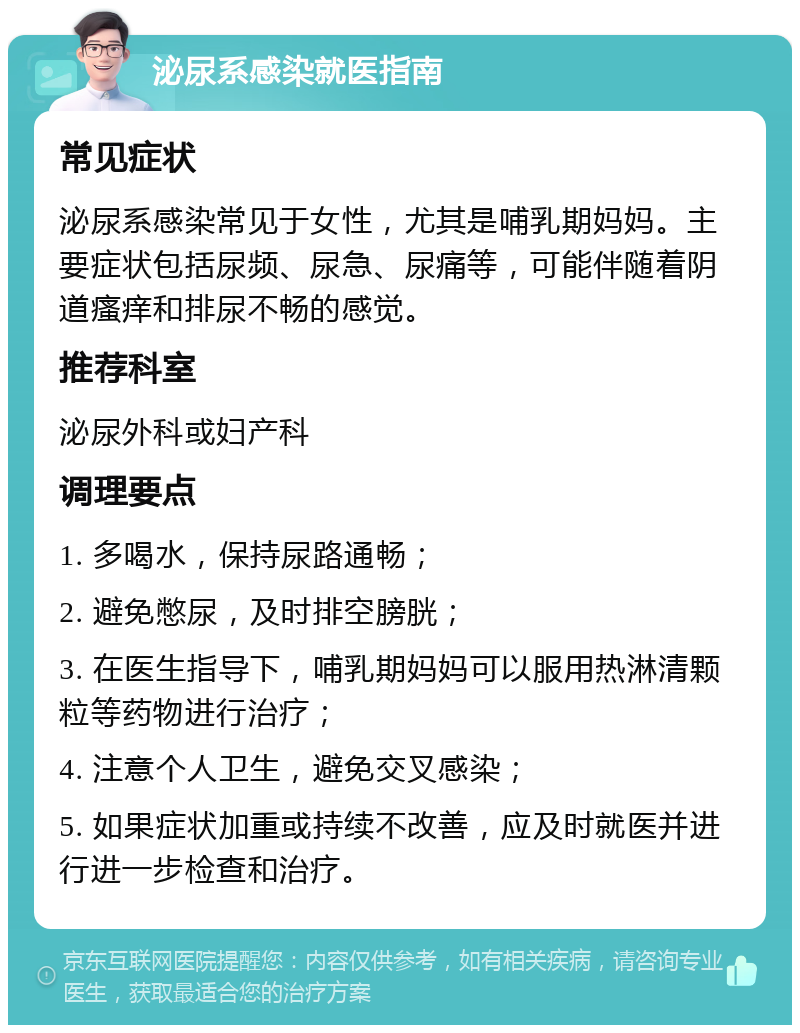 泌尿系感染就医指南 常见症状 泌尿系感染常见于女性，尤其是哺乳期妈妈。主要症状包括尿频、尿急、尿痛等，可能伴随着阴道瘙痒和排尿不畅的感觉。 推荐科室 泌尿外科或妇产科 调理要点 1. 多喝水，保持尿路通畅； 2. 避免憋尿，及时排空膀胱； 3. 在医生指导下，哺乳期妈妈可以服用热淋清颗粒等药物进行治疗； 4. 注意个人卫生，避免交叉感染； 5. 如果症状加重或持续不改善，应及时就医并进行进一步检查和治疗。