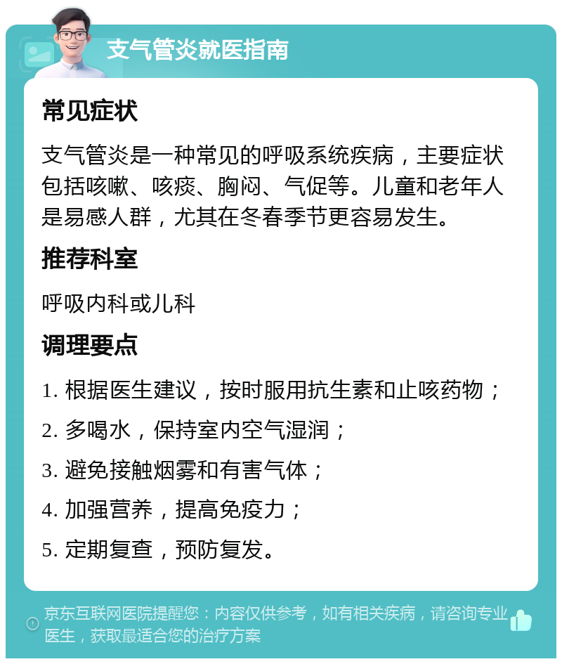 支气管炎就医指南 常见症状 支气管炎是一种常见的呼吸系统疾病，主要症状包括咳嗽、咳痰、胸闷、气促等。儿童和老年人是易感人群，尤其在冬春季节更容易发生。 推荐科室 呼吸内科或儿科 调理要点 1. 根据医生建议，按时服用抗生素和止咳药物； 2. 多喝水，保持室内空气湿润； 3. 避免接触烟雾和有害气体； 4. 加强营养，提高免疫力； 5. 定期复查，预防复发。