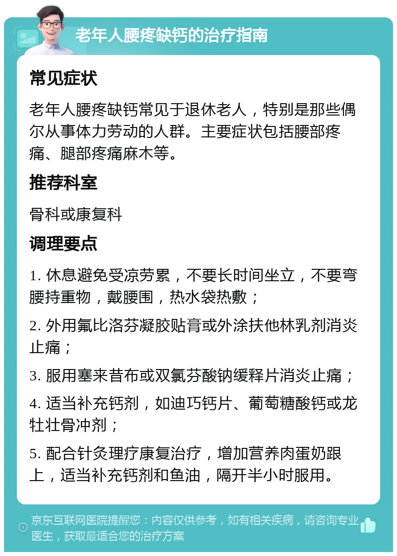 老年人腰疼缺钙的治疗指南 常见症状 老年人腰疼缺钙常见于退休老人，特别是那些偶尔从事体力劳动的人群。主要症状包括腰部疼痛、腿部疼痛麻木等。 推荐科室 骨科或康复科 调理要点 1. 休息避免受凉劳累，不要长时间坐立，不要弯腰持重物，戴腰围，热水袋热敷； 2. 外用氟比洛芬凝胶贴膏或外涂扶他林乳剂消炎止痛； 3. 服用塞来昔布或双氯芬酸钠缓释片消炎止痛； 4. 适当补充钙剂，如迪巧钙片、葡萄糖酸钙或龙牡壮骨冲剂； 5. 配合针灸理疗康复治疗，增加营养肉蛋奶跟上，适当补充钙剂和鱼油，隔开半小时服用。