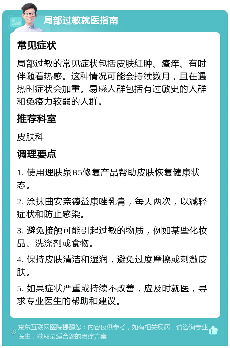 局部过敏就医指南 常见症状 局部过敏的常见症状包括皮肤红肿、瘙痒、有时伴随着热感。这种情况可能会持续数月，且在遇热时症状会加重。易感人群包括有过敏史的人群和免疫力较弱的人群。 推荐科室 皮肤科 调理要点 1. 使用理肤泉B5修复产品帮助皮肤恢复健康状态。 2. 涂抹曲安奈德益康唑乳膏，每天两次，以减轻症状和防止感染。 3. 避免接触可能引起过敏的物质，例如某些化妆品、洗涤剂或食物。 4. 保持皮肤清洁和湿润，避免过度摩擦或刺激皮肤。 5. 如果症状严重或持续不改善，应及时就医，寻求专业医生的帮助和建议。