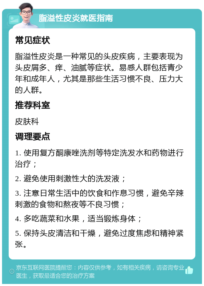 脂溢性皮炎就医指南 常见症状 脂溢性皮炎是一种常见的头皮疾病，主要表现为头皮屑多、痒、油腻等症状。易感人群包括青少年和成年人，尤其是那些生活习惯不良、压力大的人群。 推荐科室 皮肤科 调理要点 1. 使用复方酮康唑洗剂等特定洗发水和药物进行治疗； 2. 避免使用刺激性大的洗发液； 3. 注意日常生活中的饮食和作息习惯，避免辛辣刺激的食物和熬夜等不良习惯； 4. 多吃蔬菜和水果，适当锻炼身体； 5. 保持头皮清洁和干燥，避免过度焦虑和精神紧张。