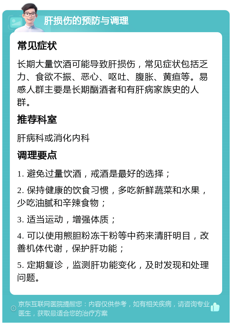 肝损伤的预防与调理 常见症状 长期大量饮酒可能导致肝损伤，常见症状包括乏力、食欲不振、恶心、呕吐、腹胀、黄疸等。易感人群主要是长期酗酒者和有肝病家族史的人群。 推荐科室 肝病科或消化内科 调理要点 1. 避免过量饮酒，戒酒是最好的选择； 2. 保持健康的饮食习惯，多吃新鲜蔬菜和水果，少吃油腻和辛辣食物； 3. 适当运动，增强体质； 4. 可以使用熊胆粉冻干粉等中药来清肝明目，改善机体代谢，保护肝功能； 5. 定期复诊，监测肝功能变化，及时发现和处理问题。