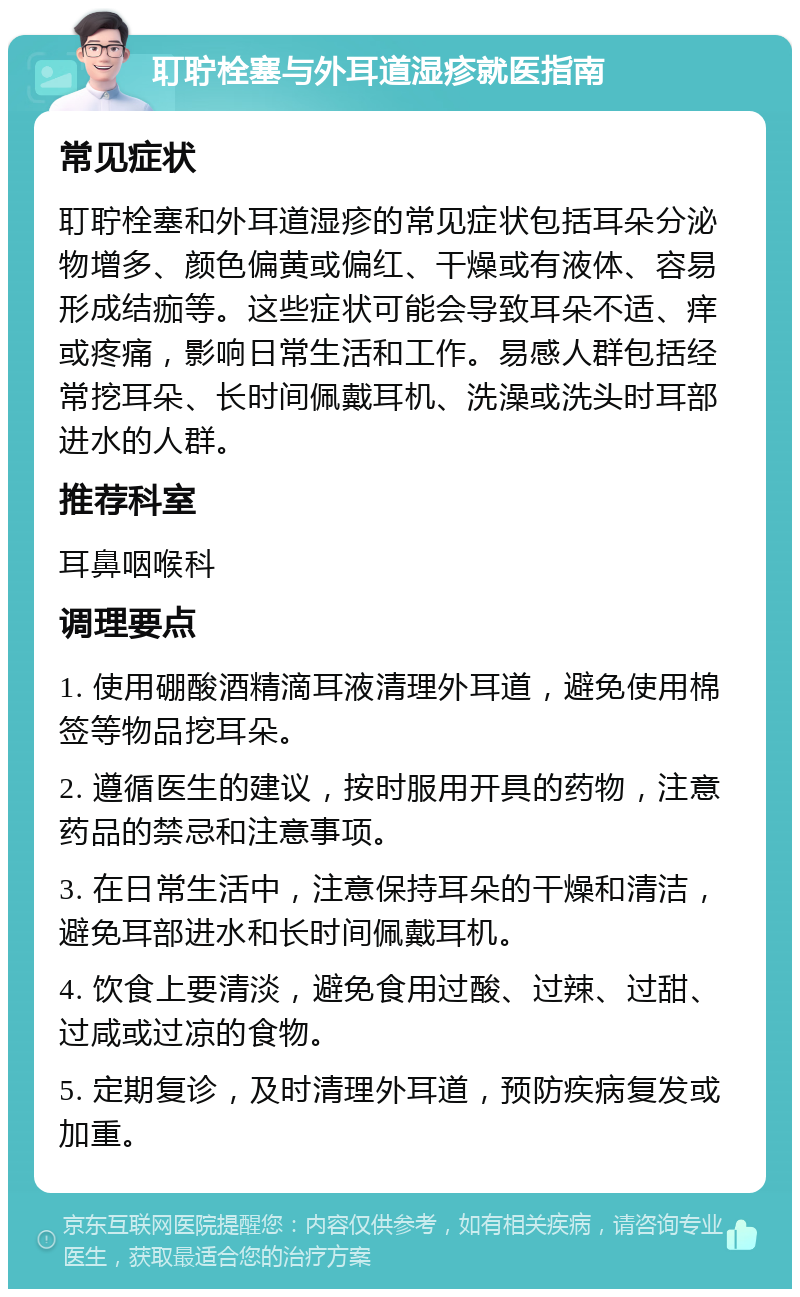 耵聍栓塞与外耳道湿疹就医指南 常见症状 耵聍栓塞和外耳道湿疹的常见症状包括耳朵分泌物增多、颜色偏黄或偏红、干燥或有液体、容易形成结痂等。这些症状可能会导致耳朵不适、痒或疼痛，影响日常生活和工作。易感人群包括经常挖耳朵、长时间佩戴耳机、洗澡或洗头时耳部进水的人群。 推荐科室 耳鼻咽喉科 调理要点 1. 使用硼酸酒精滴耳液清理外耳道，避免使用棉签等物品挖耳朵。 2. 遵循医生的建议，按时服用开具的药物，注意药品的禁忌和注意事项。 3. 在日常生活中，注意保持耳朵的干燥和清洁，避免耳部进水和长时间佩戴耳机。 4. 饮食上要清淡，避免食用过酸、过辣、过甜、过咸或过凉的食物。 5. 定期复诊，及时清理外耳道，预防疾病复发或加重。