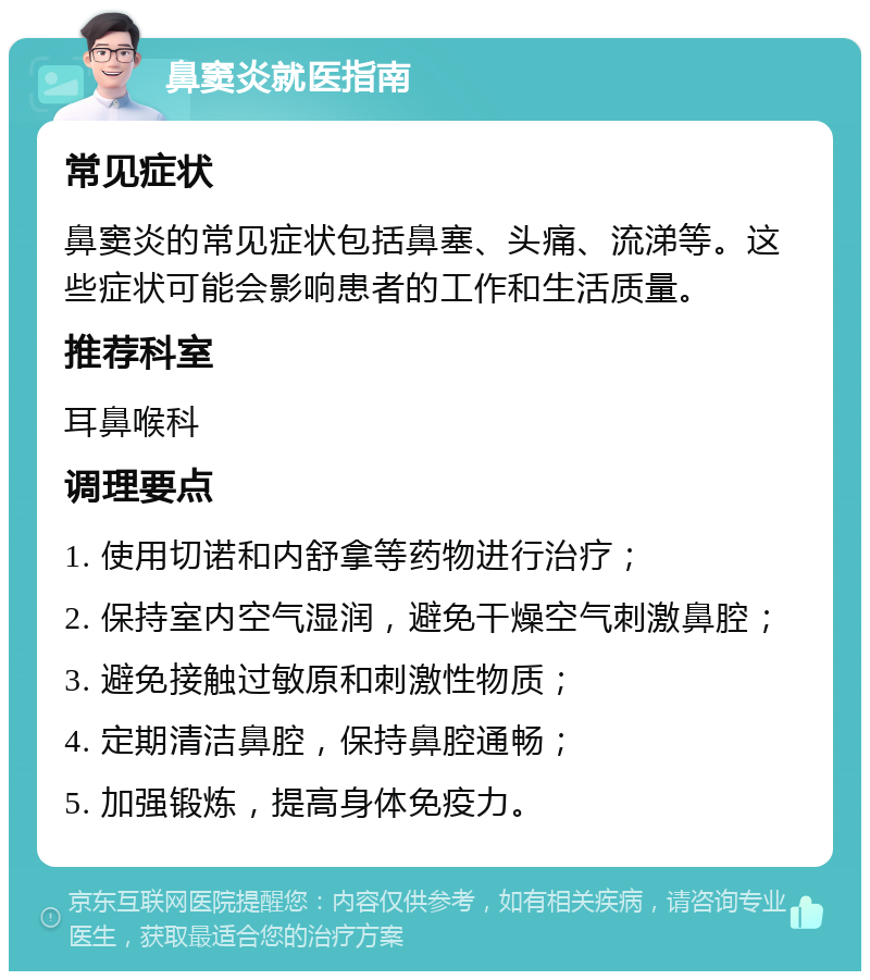 鼻窦炎就医指南 常见症状 鼻窦炎的常见症状包括鼻塞、头痛、流涕等。这些症状可能会影响患者的工作和生活质量。 推荐科室 耳鼻喉科 调理要点 1. 使用切诺和内舒拿等药物进行治疗； 2. 保持室内空气湿润，避免干燥空气刺激鼻腔； 3. 避免接触过敏原和刺激性物质； 4. 定期清洁鼻腔，保持鼻腔通畅； 5. 加强锻炼，提高身体免疫力。