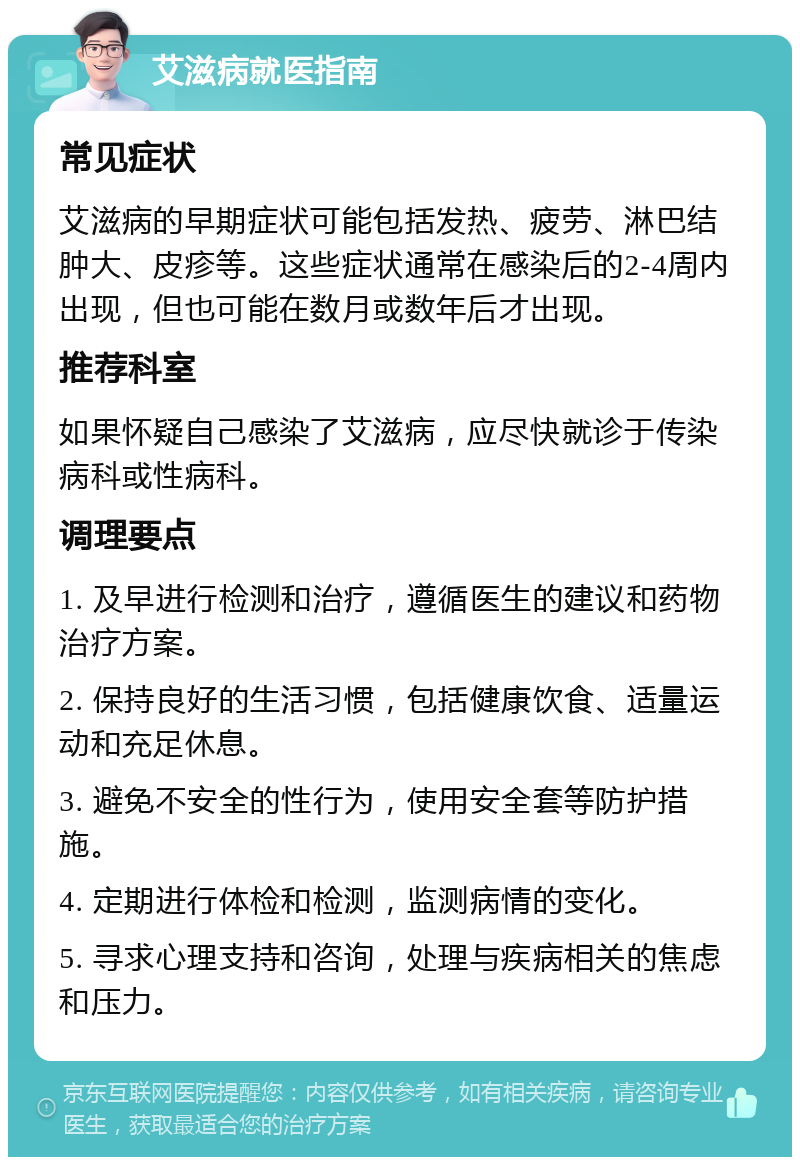 艾滋病就医指南 常见症状 艾滋病的早期症状可能包括发热、疲劳、淋巴结肿大、皮疹等。这些症状通常在感染后的2-4周内出现，但也可能在数月或数年后才出现。 推荐科室 如果怀疑自己感染了艾滋病，应尽快就诊于传染病科或性病科。 调理要点 1. 及早进行检测和治疗，遵循医生的建议和药物治疗方案。 2. 保持良好的生活习惯，包括健康饮食、适量运动和充足休息。 3. 避免不安全的性行为，使用安全套等防护措施。 4. 定期进行体检和检测，监测病情的变化。 5. 寻求心理支持和咨询，处理与疾病相关的焦虑和压力。