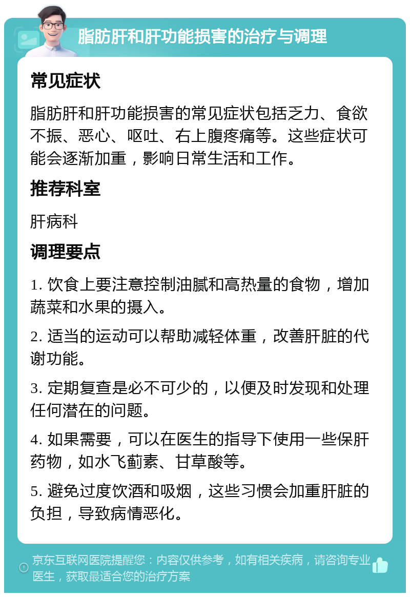 脂肪肝和肝功能损害的治疗与调理 常见症状 脂肪肝和肝功能损害的常见症状包括乏力、食欲不振、恶心、呕吐、右上腹疼痛等。这些症状可能会逐渐加重，影响日常生活和工作。 推荐科室 肝病科 调理要点 1. 饮食上要注意控制油腻和高热量的食物，增加蔬菜和水果的摄入。 2. 适当的运动可以帮助减轻体重，改善肝脏的代谢功能。 3. 定期复查是必不可少的，以便及时发现和处理任何潜在的问题。 4. 如果需要，可以在医生的指导下使用一些保肝药物，如水飞蓟素、甘草酸等。 5. 避免过度饮酒和吸烟，这些习惯会加重肝脏的负担，导致病情恶化。