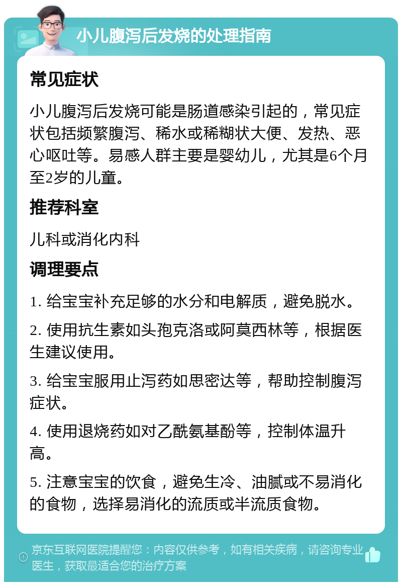 小儿腹泻后发烧的处理指南 常见症状 小儿腹泻后发烧可能是肠道感染引起的，常见症状包括频繁腹泻、稀水或稀糊状大便、发热、恶心呕吐等。易感人群主要是婴幼儿，尤其是6个月至2岁的儿童。 推荐科室 儿科或消化内科 调理要点 1. 给宝宝补充足够的水分和电解质，避免脱水。 2. 使用抗生素如头孢克洛或阿莫西林等，根据医生建议使用。 3. 给宝宝服用止泻药如思密达等，帮助控制腹泻症状。 4. 使用退烧药如对乙酰氨基酚等，控制体温升高。 5. 注意宝宝的饮食，避免生冷、油腻或不易消化的食物，选择易消化的流质或半流质食物。