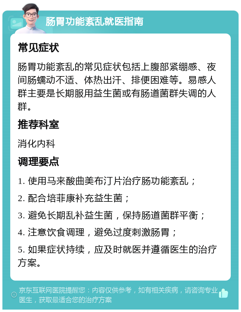 肠胃功能紊乱就医指南 常见症状 肠胃功能紊乱的常见症状包括上腹部紧绷感、夜间肠蠕动不适、体热出汗、排便困难等。易感人群主要是长期服用益生菌或有肠道菌群失调的人群。 推荐科室 消化内科 调理要点 1. 使用马来酸曲美布汀片治疗肠功能紊乱； 2. 配合培菲康补充益生菌； 3. 避免长期乱补益生菌，保持肠道菌群平衡； 4. 注意饮食调理，避免过度刺激肠胃； 5. 如果症状持续，应及时就医并遵循医生的治疗方案。