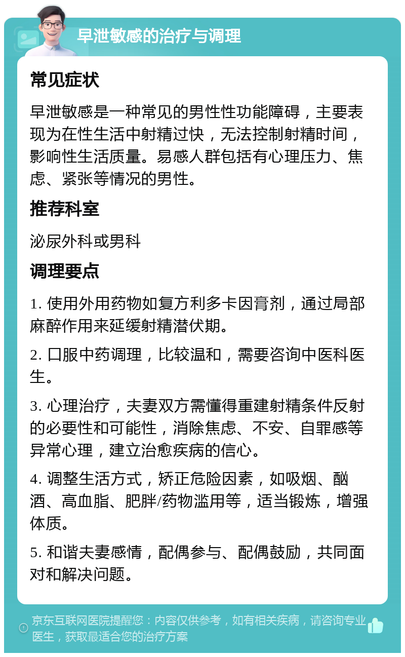 早泄敏感的治疗与调理 常见症状 早泄敏感是一种常见的男性性功能障碍，主要表现为在性生活中射精过快，无法控制射精时间，影响性生活质量。易感人群包括有心理压力、焦虑、紧张等情况的男性。 推荐科室 泌尿外科或男科 调理要点 1. 使用外用药物如复方利多卡因膏剂，通过局部麻醉作用来延缓射精潜伏期。 2. 口服中药调理，比较温和，需要咨询中医科医生。 3. 心理治疗，夫妻双方需懂得重建射精条件反射的必要性和可能性，消除焦虑、不安、自罪感等异常心理，建立治愈疾病的信心。 4. 调整生活方式，矫正危险因素，如吸烟、酗酒、高血脂、肥胖/药物滥用等，适当锻炼，增强体质。 5. 和谐夫妻感情，配偶参与、配偶鼓励，共同面对和解决问题。