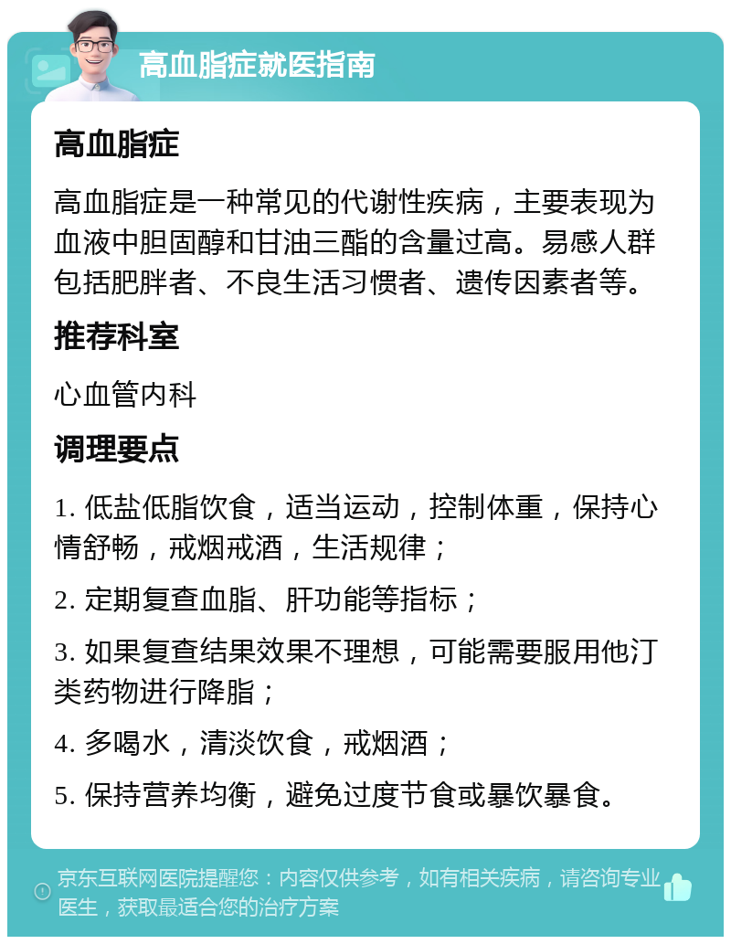 高血脂症就医指南 高血脂症 高血脂症是一种常见的代谢性疾病，主要表现为血液中胆固醇和甘油三酯的含量过高。易感人群包括肥胖者、不良生活习惯者、遗传因素者等。 推荐科室 心血管内科 调理要点 1. 低盐低脂饮食，适当运动，控制体重，保持心情舒畅，戒烟戒酒，生活规律； 2. 定期复查血脂、肝功能等指标； 3. 如果复查结果效果不理想，可能需要服用他汀类药物进行降脂； 4. 多喝水，清淡饮食，戒烟酒； 5. 保持营养均衡，避免过度节食或暴饮暴食。