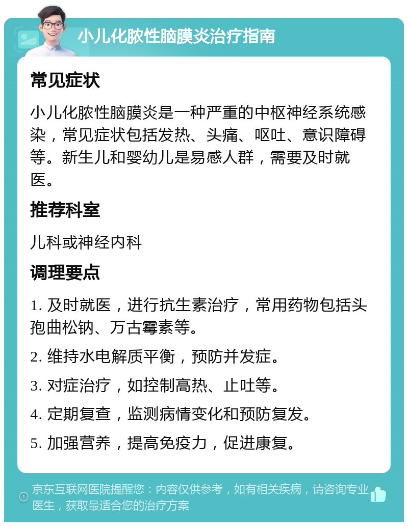 小儿化脓性脑膜炎治疗指南 常见症状 小儿化脓性脑膜炎是一种严重的中枢神经系统感染，常见症状包括发热、头痛、呕吐、意识障碍等。新生儿和婴幼儿是易感人群，需要及时就医。 推荐科室 儿科或神经内科 调理要点 1. 及时就医，进行抗生素治疗，常用药物包括头孢曲松钠、万古霉素等。 2. 维持水电解质平衡，预防并发症。 3. 对症治疗，如控制高热、止吐等。 4. 定期复查，监测病情变化和预防复发。 5. 加强营养，提高免疫力，促进康复。