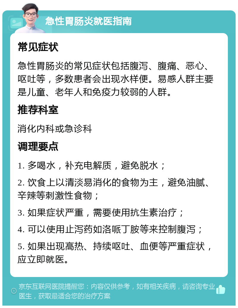 急性胃肠炎就医指南 常见症状 急性胃肠炎的常见症状包括腹泻、腹痛、恶心、呕吐等，多数患者会出现水样便。易感人群主要是儿童、老年人和免疫力较弱的人群。 推荐科室 消化内科或急诊科 调理要点 1. 多喝水，补充电解质，避免脱水； 2. 饮食上以清淡易消化的食物为主，避免油腻、辛辣等刺激性食物； 3. 如果症状严重，需要使用抗生素治疗； 4. 可以使用止泻药如洛哌丁胺等来控制腹泻； 5. 如果出现高热、持续呕吐、血便等严重症状，应立即就医。