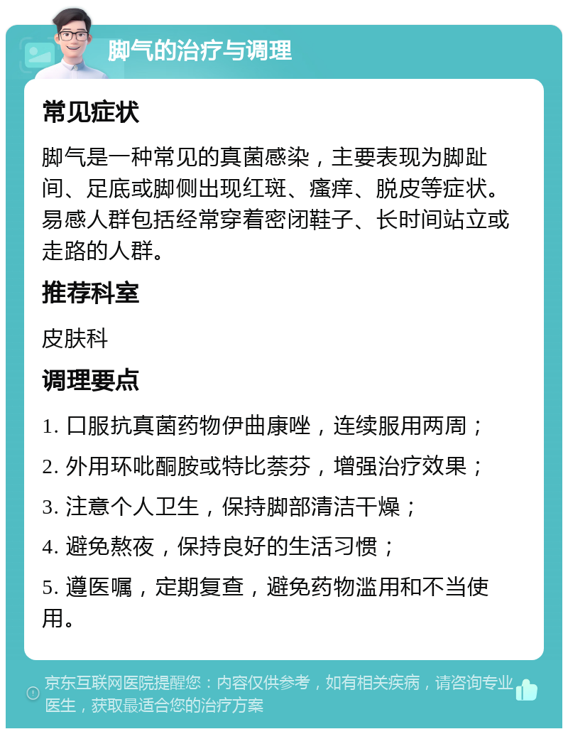 脚气的治疗与调理 常见症状 脚气是一种常见的真菌感染，主要表现为脚趾间、足底或脚侧出现红斑、瘙痒、脱皮等症状。易感人群包括经常穿着密闭鞋子、长时间站立或走路的人群。 推荐科室 皮肤科 调理要点 1. 口服抗真菌药物伊曲康唑，连续服用两周； 2. 外用环吡酮胺或特比萘芬，增强治疗效果； 3. 注意个人卫生，保持脚部清洁干燥； 4. 避免熬夜，保持良好的生活习惯； 5. 遵医嘱，定期复查，避免药物滥用和不当使用。