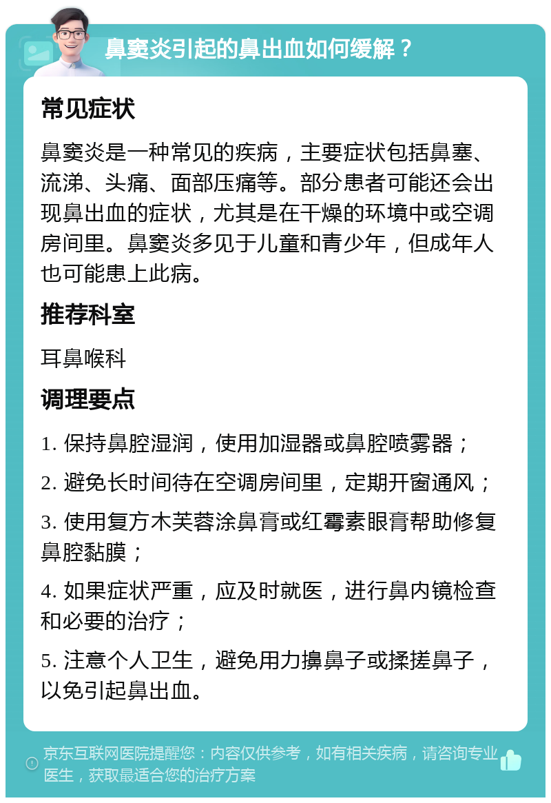 鼻窦炎引起的鼻出血如何缓解？ 常见症状 鼻窦炎是一种常见的疾病，主要症状包括鼻塞、流涕、头痛、面部压痛等。部分患者可能还会出现鼻出血的症状，尤其是在干燥的环境中或空调房间里。鼻窦炎多见于儿童和青少年，但成年人也可能患上此病。 推荐科室 耳鼻喉科 调理要点 1. 保持鼻腔湿润，使用加湿器或鼻腔喷雾器； 2. 避免长时间待在空调房间里，定期开窗通风； 3. 使用复方木芙蓉涂鼻膏或红霉素眼膏帮助修复鼻腔黏膜； 4. 如果症状严重，应及时就医，进行鼻内镜检查和必要的治疗； 5. 注意个人卫生，避免用力擤鼻子或揉搓鼻子，以免引起鼻出血。