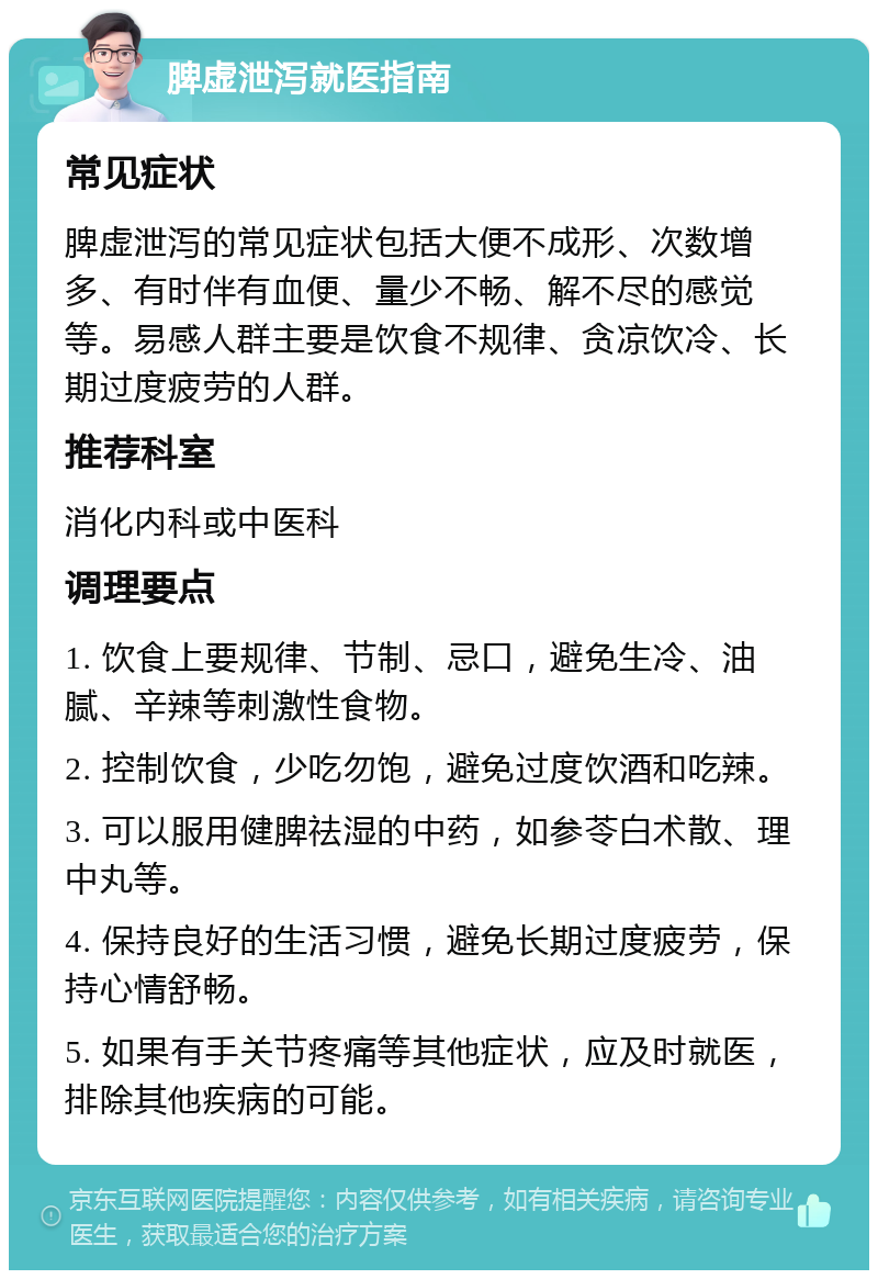 脾虚泄泻就医指南 常见症状 脾虚泄泻的常见症状包括大便不成形、次数增多、有时伴有血便、量少不畅、解不尽的感觉等。易感人群主要是饮食不规律、贪凉饮冷、长期过度疲劳的人群。 推荐科室 消化内科或中医科 调理要点 1. 饮食上要规律、节制、忌口，避免生冷、油腻、辛辣等刺激性食物。 2. 控制饮食，少吃勿饱，避免过度饮酒和吃辣。 3. 可以服用健脾祛湿的中药，如参苓白术散、理中丸等。 4. 保持良好的生活习惯，避免长期过度疲劳，保持心情舒畅。 5. 如果有手关节疼痛等其他症状，应及时就医，排除其他疾病的可能。