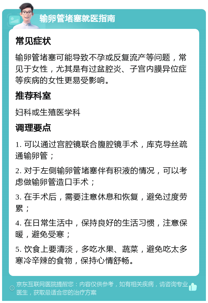 输卵管堵塞就医指南 常见症状 输卵管堵塞可能导致不孕或反复流产等问题，常见于女性，尤其是有过盆腔炎、子宫内膜异位症等疾病的女性更易受影响。 推荐科室 妇科或生殖医学科 调理要点 1. 可以通过宫腔镜联合腹腔镜手术，库克导丝疏通输卵管； 2. 对于左侧输卵管堵塞伴有积液的情况，可以考虑做输卵管造口手术； 3. 在手术后，需要注意休息和恢复，避免过度劳累； 4. 在日常生活中，保持良好的生活习惯，注意保暖，避免受寒； 5. 饮食上要清淡，多吃水果、蔬菜，避免吃太多寒冷辛辣的食物，保持心情舒畅。