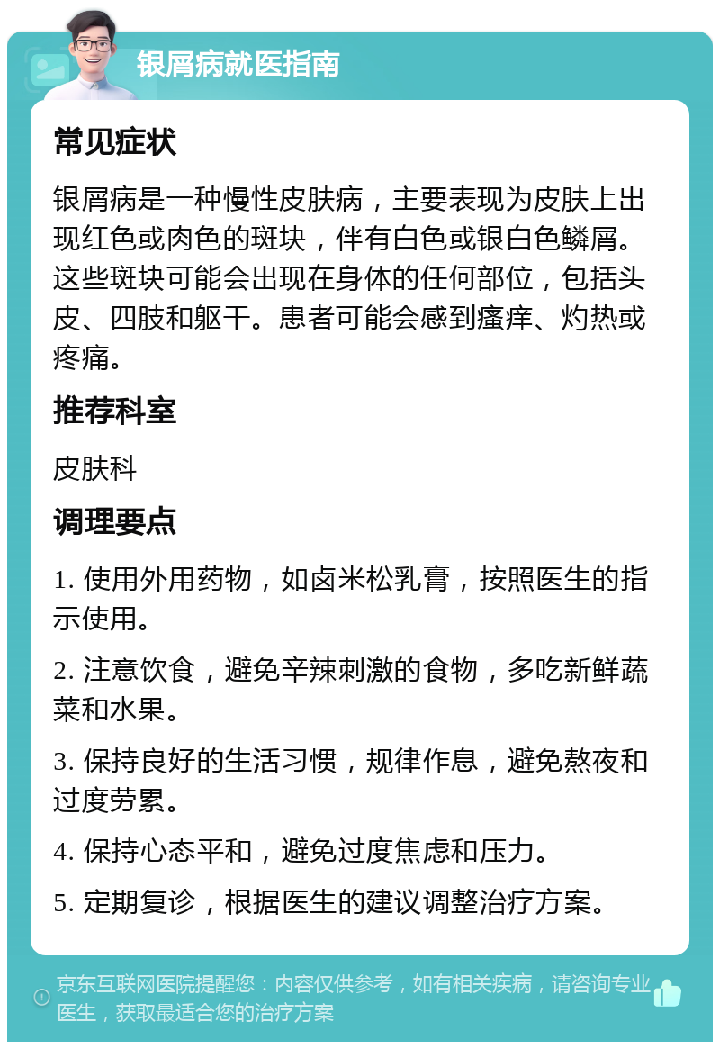 银屑病就医指南 常见症状 银屑病是一种慢性皮肤病，主要表现为皮肤上出现红色或肉色的斑块，伴有白色或银白色鳞屑。这些斑块可能会出现在身体的任何部位，包括头皮、四肢和躯干。患者可能会感到瘙痒、灼热或疼痛。 推荐科室 皮肤科 调理要点 1. 使用外用药物，如卤米松乳膏，按照医生的指示使用。 2. 注意饮食，避免辛辣刺激的食物，多吃新鲜蔬菜和水果。 3. 保持良好的生活习惯，规律作息，避免熬夜和过度劳累。 4. 保持心态平和，避免过度焦虑和压力。 5. 定期复诊，根据医生的建议调整治疗方案。