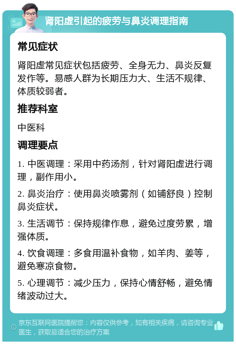 肾阳虚引起的疲劳与鼻炎调理指南 常见症状 肾阳虚常见症状包括疲劳、全身无力、鼻炎反复发作等。易感人群为长期压力大、生活不规律、体质较弱者。 推荐科室 中医科 调理要点 1. 中医调理：采用中药汤剂，针对肾阳虚进行调理，副作用小。 2. 鼻炎治疗：使用鼻炎喷雾剂（如铺舒良）控制鼻炎症状。 3. 生活调节：保持规律作息，避免过度劳累，增强体质。 4. 饮食调理：多食用温补食物，如羊肉、姜等，避免寒凉食物。 5. 心理调节：减少压力，保持心情舒畅，避免情绪波动过大。