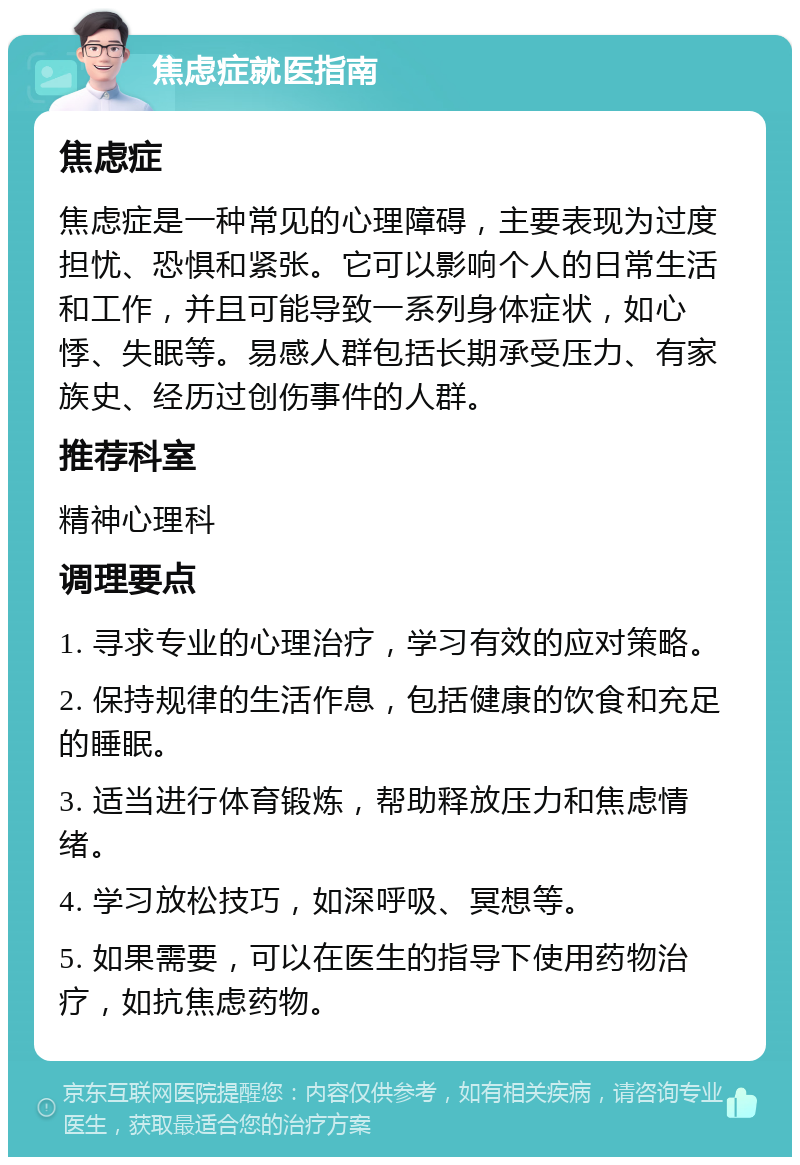 焦虑症就医指南 焦虑症 焦虑症是一种常见的心理障碍，主要表现为过度担忧、恐惧和紧张。它可以影响个人的日常生活和工作，并且可能导致一系列身体症状，如心悸、失眠等。易感人群包括长期承受压力、有家族史、经历过创伤事件的人群。 推荐科室 精神心理科 调理要点 1. 寻求专业的心理治疗，学习有效的应对策略。 2. 保持规律的生活作息，包括健康的饮食和充足的睡眠。 3. 适当进行体育锻炼，帮助释放压力和焦虑情绪。 4. 学习放松技巧，如深呼吸、冥想等。 5. 如果需要，可以在医生的指导下使用药物治疗，如抗焦虑药物。